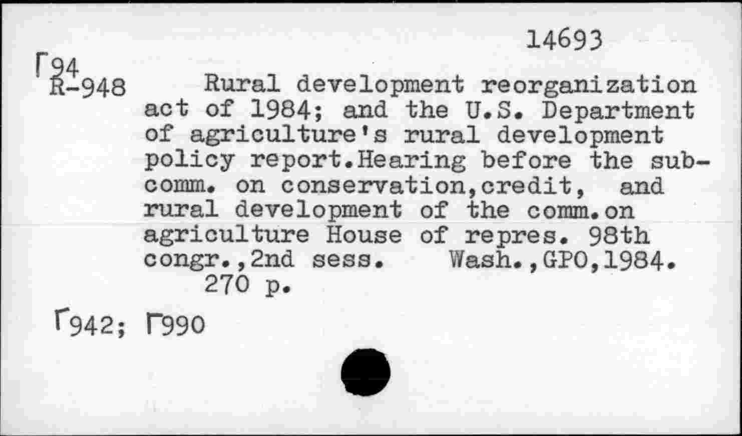 ﻿14693
^948 Rural development reorganization act of 1984; and the U.S. Department of agriculture’s rural development policy report.Hearing before the sub comm, on conservation,credit, and rural development of the comm, on agriculture House of repres. 98th congr.,2nd sess. Wash.,GPO,1984. 270 p.
^94 2; P99O